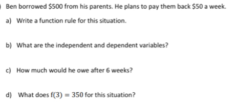 Ben borrowed $500 from his parents. He plans to pay them back $50 a week. 
a) Write a function rule for this situation. 
b) What are the independent and dependent variables? 
c) How much would he owe after 6 weeks? 
d) What does f(3)=350 for this situation?