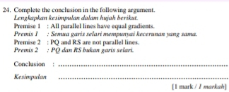 Complete the conclusion in the following argument. 
Lengkapkan kesimpulan dalam hujah berikut. 
Premise 1 : All parallel lines have equal gradients. 
Premis 1 : Semua garis selari mempunyai kecerunan yang sama. 
Premise 2 : PQ and RS are not parallel lines. 
Premis 2 : PQ dan RS bukan garis selari. 
Conclusion :_ 
Kesimpulan_ 
[1 mark / I markah]