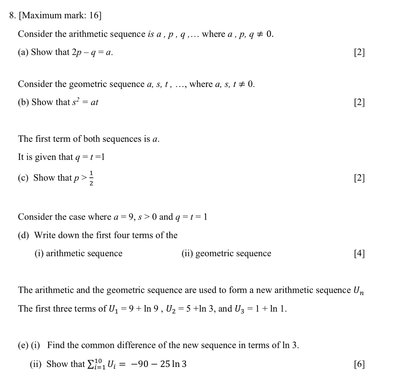 [Maximum mark: 16] 
Consider the arithmetic sequence is a , p , q ,... where a , p. q!= 0. 
(a) Show that 2p-q=a. [2] 
Consider the geometric sequence a, s, t , …, where a, s, t!= 0. 
(b) Show that s^2=at [2] 
The first term of both sequences is a. 
It is given that q=t=1
(c) Show that p> 1/2  [2] 
Consider the case where a=9, s>0 and q=t=1
(d) Write down the first four terms of the 
(i) arithmetic sequence (ii) geometric sequence [4] 
The arithmetic and the geometric sequence are used to form a new arithmetic sequence U_n
The first three terms of U_1=9+ln 9, U_2=5+ln 3 , and U_3=1+ln 1. 
(e) (i) Find the common difference of the new sequence in terms of ln 3. 
(ii) Show that sumlimits _(i=1)^(10)U_i=-90-25ln 3 [6]