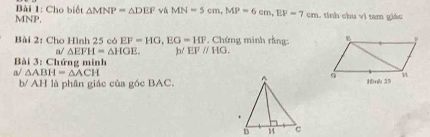 Cho biết △ MNP=△ DEF và MN=5cm, MP=6cm, EF=7cm , tính chu vì tam giác
MNP, 
Bài 2: Cho Hình 25 có EF=HG, EG=HF , Chứng minh rằng: 
a/ △ EFH=△ HGE. )b/ EFparallel HG. 
Bài 3: Chứng minh 
a/ △ ABH=△ ACH
b/ AH là phân giác của góc BAC.