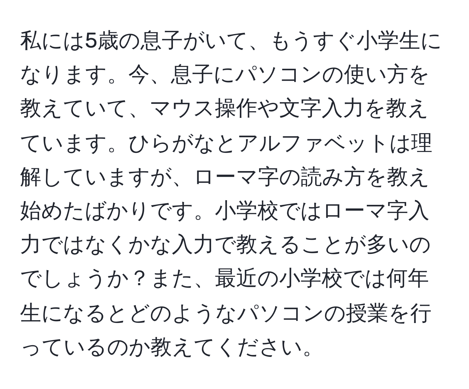 私には5歳の息子がいて、もうすぐ小学生になります。今、息子にパソコンの使い方を教えていて、マウス操作や文字入力を教えています。ひらがなとアルファベットは理解していますが、ローマ字の読み方を教え始めたばかりです。小学校ではローマ字入力ではなくかな入力で教えることが多いのでしょうか？また、最近の小学校では何年生になるとどのようなパソコンの授業を行っているのか教えてください。