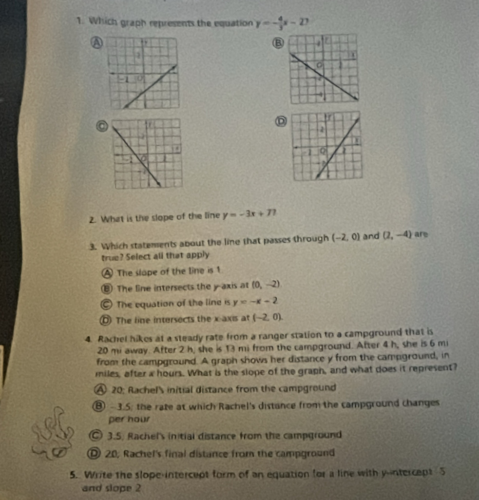 Which graph represents the equation y=- 4/3 x-2 1
B
D
2. What is the slope of the line y=-3x+77
3. Which statements about the line that passes through (-2,0) and (2,-4) are
true? Select all that apply
A The slope of the line is 1
⑧ The line intersects the y axis at (0,-2).
The equation of the line is y=-x-2
The line intersects the x axis at (-2,0)
4. Rachel hikes at a steady rate from a ranger station to a campground that is
20 mi away. After 2 h, she is 13 mi from the campground. After 4 h, she is 6 mi
from the campground. A graph shows her distance y from the campground, in
miles, after a hours. What is the slope of the graph, and what does it represent?
A 20 : Rachel's initial distance from the campground
⑧ - 3.5; the rate at which Rachel's distance from the campground changes
per hour
3.5. Rachel's initial distance from the campground
20, Rachel's final distance from the campground
5. Write the slope-intercept form of an equation for a line with y --ntercept 5
and slope 2