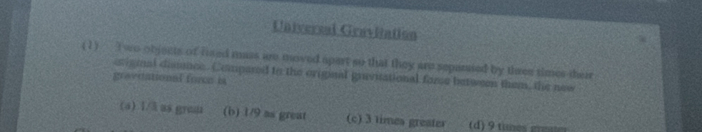 Universal Gravitation
(1) T wo objects of fised mass are moved apart so that they are separsed by three times their
erigmnal disnnce. Compared to the original gravitational fome between them, the new
gravdational fore is
(a) 1/3 as grea (b) 1/9 as great (c) 3 times greater (d) 9 tines gene