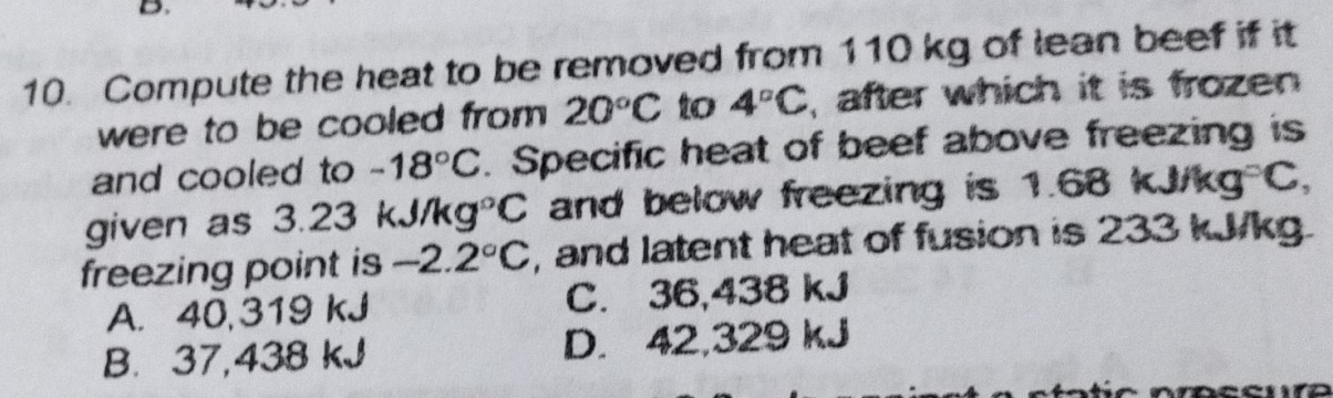 Compute the heat to be removed from 110 kg of lean beef if it
were to be cooled from 20°C to 4°C , after which it is frozen 
and cooled to -18°C. Specific heat of beef above freezing is
given as 3.23 k 1/kg°C and below freezing is 1.68 kJ/ ka° C,
freezing point is -2.2°C , and latent heat of fusion is 233 kJ/kg.
A. 40,319 kJ C. 36,438 kJ
B. 37,438 kJ D. 42,329 kJ