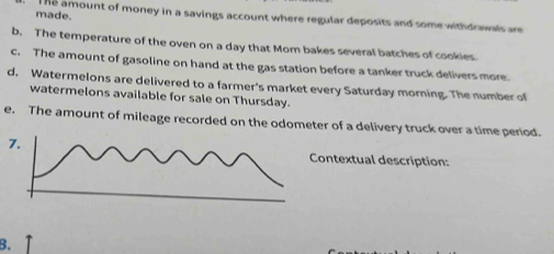 made. he amount of money in a savings account where regular deposits and some withdrawals are 
b. The temperature of the oven on a day that Mom bakes several batches of cookies. 
c. The amount of gasoline on hand at the gas station before a tanker truck delivers more. 
d. Watermelons are delivered to a farmer's market every Saturday morning. The number of 
watermelons available for sale on Thursday. 
e. The amount of mileage recorded on the odometer of a delivery truck over a time period. 
7. 
Contextual description: 
B. ↑