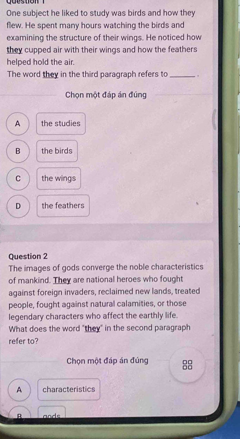 One subject he liked to study was birds and how they
flew. He spent many hours watching the birds and
examining the structure of their wings. He noticed how
they cupped air with their wings and how the feathers
helped hold the air.
The word they in the third paragraph refers to_ .
Chọn một đáp án đúng
A the studies
B the birds
C the wings
D the feathers
Question 2
The images of gods converge the noble characteristics
of mankind. They are national heroes who fought
against foreign invaders, reclaimed new lands, treated
people, fought against natural calamities, or those
legendary characters who affect the earthly life.
What does the word "they" in the second paragraph
refer to?
Chọn một đáp án đúng 88
A characteristics
B ands