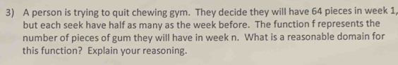 A person is trying to quit chewing gym. They decide they will have 64 pieces in week 1, 
but each seek have half as many as the week before. The function f represents the 
number of pieces of gum they will have in week n. What is a reasonable domain for 
this function? Explain your reasoning.