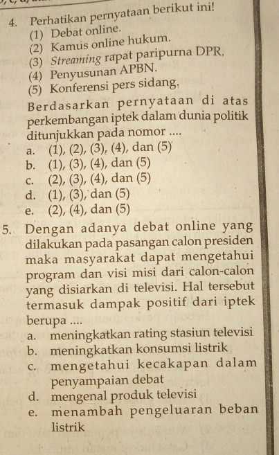 Perhatikan pernyataan berikut ini!
(1) Debat online.
(2) Kamus online hukum.
(3) Streaming rapat paripurna DPR.
(4) Penyusunan APBN.
(5) Konferensi pers sidang,
Berdasarkan pernyataan di atas
perkembangan iptek dalam dunia politik
ditunjukkan pada nomor ....
a. (1), (2), (3), (4), dan (5)
b. (1), (3), (4), dan (5)
c. (2), (3), (4), dan (5)
d. (1), (3), dan (5)
e. (2), (4), dan (5)
5. Dengan adanya debat online yang
dilakukan pada pasangan calon presiden
maka masyarakat dapat mengetahui
program dan visi misi dari calon-calon
yang disiarkan di televisi. Hal tersebut
termasuk dampak positif dari iptek
berupa ....
a. meningkatkan rating stasiun televisi
b. meningkatkan konsumsi listrik
c. mengetahui kecakapan dalam
penyampaian debat
d. mengenal produk televisi
e. menambah pengeluaran beban
listrik