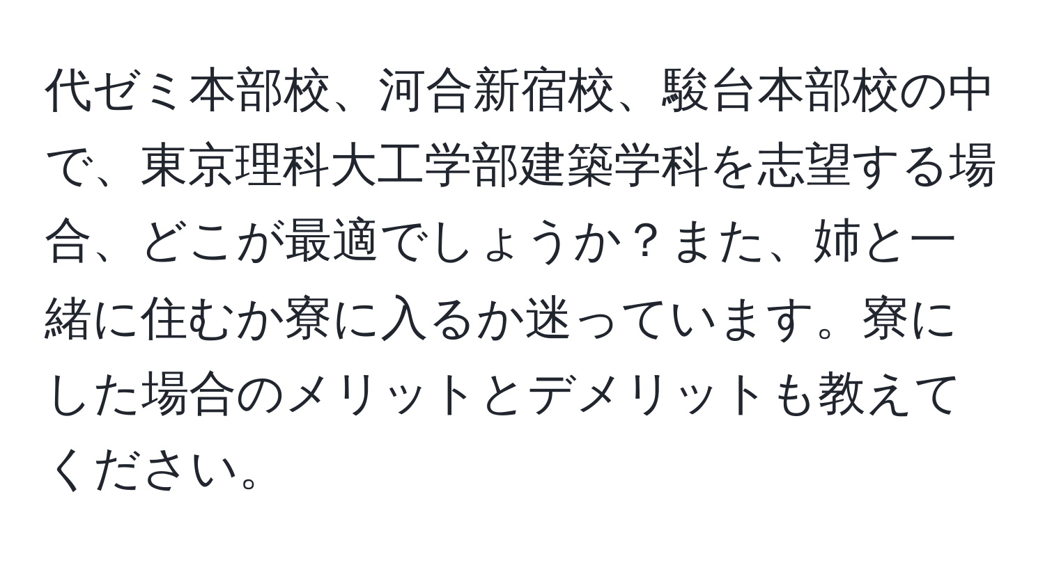 代ゼミ本部校、河合新宿校、駿台本部校の中で、東京理科大工学部建築学科を志望する場合、どこが最適でしょうか？また、姉と一緒に住むか寮に入るか迷っています。寮にした場合のメリットとデメリットも教えてください。