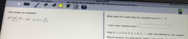 Union High
NC Check-Ins 2.0 Math 3 B - NC Check In 2.0 B (Fall EOC) Question 17 sl
This shows an equation What value for b will make the equation true if x!=^-1
 (3x^3+5x^2+16)/x+1 =3x^2-x+1+ 15/x+1 
Enter your response here: □ 
Only 0, 1, 2, 3, 4, 5, 6, 7, 8, 9, ., -, and / are allowed in your answer.
Mixed numbers are entered by adding a