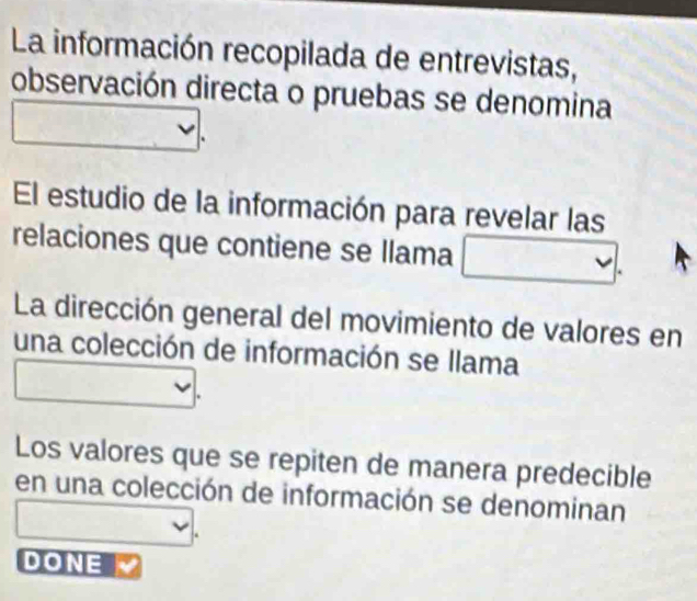 La información recopilada de entrevistas, 
observación directa o pruebas se denomina 
El estudio de la información para revelar las 
relaciones que contiene se llama 
La dirección general del movimiento de valores en 
una colección de información se llama 
Los valores que se repiten de manera predecible 
en una colección de información se denominan 
DONE