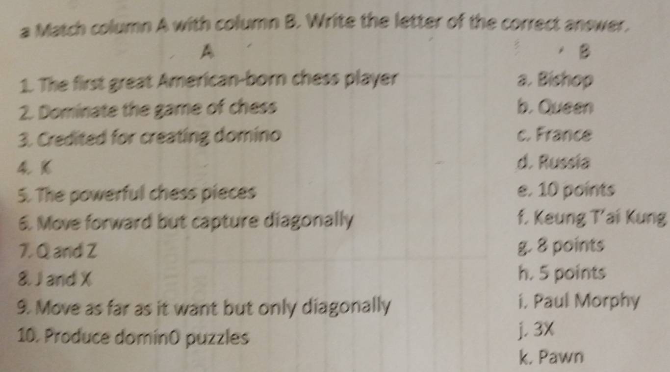 a Match column A with column B. Write the letter of the correct answer.
A
/B
1. The first great American-born chess player a. Bishop
2. Dominate the game of chess b. Queen
3. Credited for creating domino c. France
4 K
d. Russia
5. The powerful chess pieces e. 10 points
6. Move forward but capture diagonally f. Keung T’ai Kung
7. Q and Z g. 8 points
8. J and X h. 5 points
9. Move as far as it want but only diagonally i. Paul Morphy
10. Produce domínO puzzles j. 3X
k. Pawn