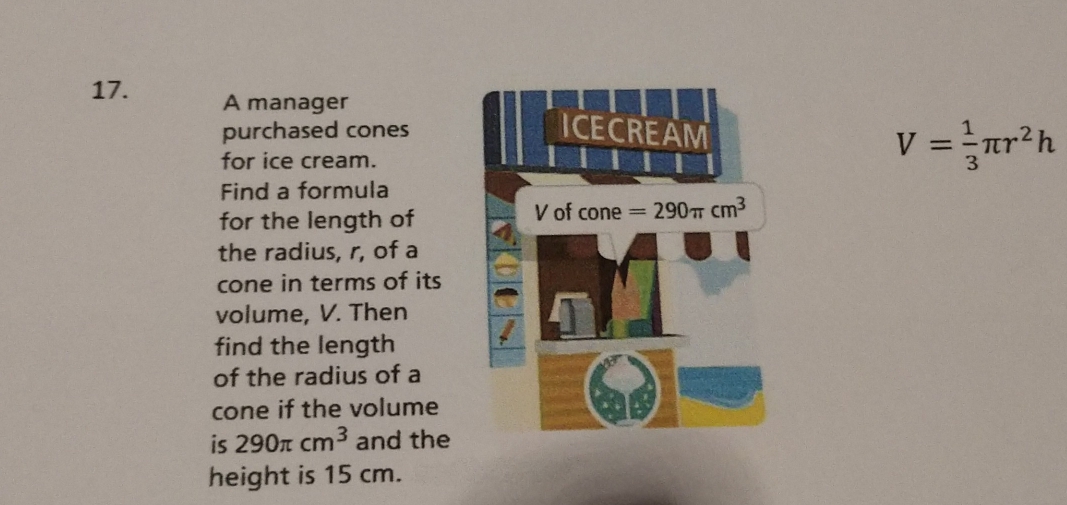 A manager ICECREAM 
purchased cones 
for ice cream.
V= 1/3 π r^2h
Find a formula 
for the length of V of cone =290π cm^3
the radius, r, of a 
cone in terms of its 
volume, V. Then 
find the length 
of the radius of a 
cone if the volume 
is 290π cm^3 and the 
height is 15 cm.