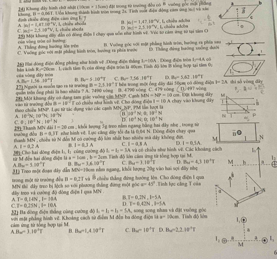 như hình về. Cho
24) Khung dây hình chữ nhật (10cm* 15cm) đặt trong tử trường đều có overline B vuông gỏc mặt phẳng a b
khung, B=0.06T C. Uốn khung thành hình tròn trong 2s. Tinh suất điện động cảm ứng |ec| và xác . vector B
định chiều dòng điện cảm ứng c°
d c
A. |ec|=1,47.10^(-4)V , l chiều abeda B. |ec|=1,47,10^(-4)V , l。 chiều adcba
D.
C. |ec|=2,5.10^(-4)V , L chiều abcda |ec|=2,5.10^(-4)V , l chiều adcba
o
25) Một khung dây dẫn có dòng điện I chạy qua uốn như hình vẽ. Véc tơ cảm ứng từ tại tâm O
của vòng tròn có hướng:
A. Thắng đứng hướng lên trên B. Vuông góc với mặt phẳng hình tròn, hướng ra phía sau
C. Vuông góc với mặt phẳng hình tròn, hướng ra phía trước D. Thăng đứng hướng xuống dưới
26) Hai dòng điện đồng phẳng như hình vẽ .Dòng điện thẳng I_1=10A Dòng điện tròn I_2=4A có
bán kính R_2=20cm. I cách tâm O_2 của dòng điện tròn là 40cm.Tính độ lớn B tổng hợp tại tâm O_2
I_2
của vòng dây tròn
A B_0=1,56.10^(-6)T B. B_0=5.10^(-6)T C. B_0=7,56.10^(-6)T D. B_0=5,62.10^(-6)T
27) Người ta muốn tạo ra từ trường B=2,5.10^(-3) T bên trong một ống dây dài 50cm có dồng điện I=2A thì số vòng dây
quần trên ống phái là bao nhiêu ? A. 7490 vòng B. 4790 vòng C. 479 vòng D 497 vòng
28) Một khung dây có dạng tam giác vuông cân MNP. Cạnh MN=NP=10cm Đặt khung dây M
vào từ trường đều B=10^(-2)T có chiều như hình vẽ. Cho dòng điện I=10A chạy vào khung dây 1
B
theo chiều MNP. Lực từ tác dụng vào các cạnh MN, NP, PM lần lượt là
I
B. 10^(-2)N;0;10^(-2)N
A. 10^(-2)N;10^(-2)N;10^(-2)N P
C. 0;10^(-2)N;10^(-2)N D. 10^(-3)N;0;10^(-3)N
N 1
M
29) Thanh MN dài l=20cm , khối lượng 5g treo nằm ngang bằng hai dây nhẹ , trong từ
trường đều B=0,3T như hình vê. Lực căng dây tổi đa là 0,04 N. Dòng điện chạy qua
vector B
thanh MN , chiều từ N đến M có cường độ lớn nhất bao nhiêu mà dây không đứt. M
N
A. I=0.2A B. I=0,3A C. I=0,8A D. I=0,5A.
30) Cho hai dòng điện I_1,I_2 cùng cường độ I_1=I_2=3A và có chiều như hình vẽ. Các khoàng cách h
từ M đến hai dòng điện là a=1cm,b=2cm Tính độ lớn cảm ứng từ tổng hợp tại M.
I_2
A. B_M=5.10^(-5)T B. B_M=3,6.10^(-5)T C. B_M=3.10^(-5)T D. B_M=4,310^(-5)T M b a
31) Treo một đoạn dây dẫn MN=10cm nằm ngang, khối lượng 20g vào hai sợi dây nhẹ
trong một từ trường đều B=0,2T yà vector B chiều thẳng đứng hướng lên. Cho dòng điện I qua B
MN thì dây treo bị lệch so với phương thẳng đứng một góc alpha =45°.Tính lực căng T của
α
dây treo vả cường độ dòng điện 1 qua MN . 1 N
A T=0,14N,I=10A
B. T=0,2N,I=5A
D. T=0,42N,I=5A
C. T=0,25N,I=10A M
32) Ba dòng điện thắng cùng cường độ I_1=I_2=I_3=5A ,, song song nhau và đặt vuông góc
với mặt phẳng hình vẽ. Khoảng cách từ điểm M đến ba dòng điện là a=10cm.  Tính độ lớn
I_1
cảm ứng từ tổng hợp tại M.
A. B_M=3.10^(-5)T B. B_M=1,4.10^(-5)T C. B_M=10^(-5)T D. B_M=2,2.10^(-5)T a
I_2 a
a a I_3.
M
6