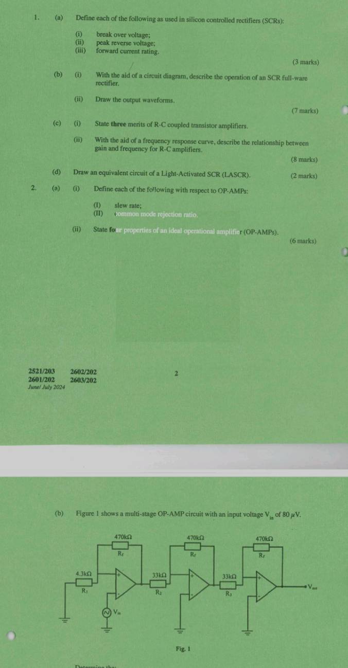 Define each of the following as used in silicon controlled rectifiers (SCRs)
(i) break over voltage;
(ii) peak reverse voltage;
(iii) forward current rating.
(3 marks)
(b) (i) With the aid of a circuit diagram, describe the operation of an SCR full-ware
rectifier.
(ii) Draw the output waveforms.
(7 marks)
(c) (i) State three merits of R-C coupled transistor amplifiers.
(ii) With the aid of a frequency response curve, describe the relationship between
gain and frequency for R-C amplifiers.
(8 marks)
(d) Draw an equivalent circuit of a Light-Activated SCR (LASCR). (2 marks)
2. (a) (i) Define each of the fo'lowing with respect to OP-AMPs:
(I) slew rate;
(II) common mode rejection ratio.
(ii) State four properties of an ideal operational amplifier (OP-AMPs).
(6 marks)
2521/203 2602/202 2
2601/202 2603/202
June/ July 2024
(b) Figure I shows a multi-stage OP-AMP circuit with an input voltage V_in of 80 uV