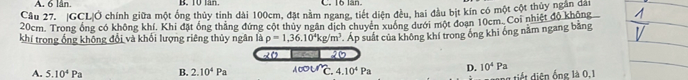 6 lân. B. 10 lan. . 16 lần.
Câu 27. |GCL|Ở chính giữa một ống thủy tinh dài 100cm, đặt nằm ngang, tiết diện đều, hai đầu bịt kín có một cột thủy ngân dân
20cm. Trong ống có không khí. Khi đặt ống thẳng đứng cột thủy ngân dịch chuyển xuống dưới một đoạn 10cm. Coi nhiệt độ không
khí trong ống không đổi và khối lượng riêng thủy ngân là rho =1,36.10^4kg/m^3 Áp suất của không khí trong ống khi ống năm ngang bằng
20 20
A. 5.10^4Pa B. 2.10^4Pa 100un 、 4.10^4Pa
D. 10^4Pa
ng tiết diện ống là 0, 1