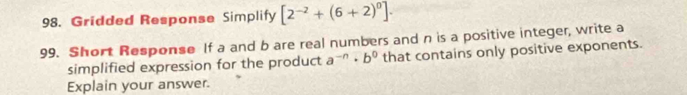 Gridded Response Simplify [2^(-2)+(6+2)^0]. 
99. Short Response If a and b are real numbers and n is a positive integer, write a 
simplified expression for the product a^(-n)· b^0 that contains only positive exponents. 
Explain your answer.