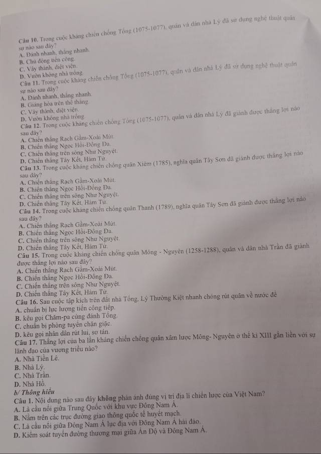 Câu 10, Trong cuộc kháng chiến chống Tổng (1075-1077), quán và dân nhà Lý đã sư dụng nghệ thuật quân
sự não sau đây?
A. Đánh nhanh, thắng nhanh
B. Chủ động tiên công
C. Vây thành, diệt viện.
Câu H. Trong cuộc kháng chiến chồng Tổng (1075-1077), quân và dân nhà Lý đã sử dụng nghệ thuật quân
D. Vườn không nhà trống
sự não sau đây?
A. Đánh nhanh, thãng nhanh
B. Giáng hòa trên thê thăng
C. Vây thành, điệt viên.
Câu 12. Trong cuộc kháng chiến chống Tông (1075-1077), quân và dân nhà Lý đã giành được thắng lợi nào
D. Vườn không nhà trống
sau đây?
A. Chiến thắng Rạch Gầm-Xoài Mút
B. Chiến thắng Ngọc Hồi-Đông Đa
C. Chiến thắng trên sông Như Nguyêt
D. Chiên thắng Tây Kết, Hàm Tử
Câu 13. Trong cuộc kháng chiến chống quân Xiêm (1785), nghĩa quân Tây Sơn đã giánh được thắng lợi nào
sau dây?
A. Chiến thắng Rạch Gầm-Xoài Mút
B. Chiến thắng Ngọc Hồi-Đồng Đa
C. Chiến thắng trên sông Như Nguyệt
D. Chiên thăng Tây Kết, Hàm Từ.
Câu 14. Trong cuộc kháng chiến chồng quân Thanh (1789), nghĩa quân Tây Sơn đã giành được thắng lợi nào
sau đâv?
A. Chiến thắng Rạch Gầm-Xoài Mùt
B. Chiến thắng Ngọc Hồi-Đồng Đa
C. Chiến thắng trên sông Như Nguyệt.
D. Chiến thắng Tây Kết, Hàm Từ
Câu 15. Trong cuộc kháng chiến chống quân Mông - Nguyên (1258-1288), quân và dân nhà Trần đã giành
được thăng lợi nào sau đây?
A. Chiến thắng Rạch Gầm-Xoài Mút.
B. Chiến thắng Ngọc Hồi-Đông Đa.
C. Chiến thắng trên sông Như Nguyệt.
D. Chiến thắng Tây Kết, Hàm Tử
Câu 16. Sau cuộc tập kích trên đất nhà Tổng, Lý Thường Kiệt nhanh chóng rút quân về nước đề
A. chuẩn bị lực lượng tiền công tiếp.
B. kêu gọi Chăm-pa cùng đánh Tồng
C. chuẩn bị phòng tuyển chặn giặc.
D. kêu gọi nhân dân rút lui, sơ tán.
Câu 17. Thắng lợi của ba lần kháng chiến chồng quân xâm lược Mông- Nguyên ở thế ki XIII gẫn liễn với sự
lãnh đạo của vương triều nào?
A. Nhà Tiền Lê.
B. Nhà Lý.
C. Nhà Trần
D. Nhà Hồ.
b/ Thông hiểu
Câu 1. Nội dung nảo sau đây không phản ánh đùng vị trị địa lí chiến lược của Việt Nam?
A. Là cầu nổi giữa Trung Quốc với khu vực Đông Nam Á.
B. Nằm trên các trục đường giao thông quốc tế huyết mạch.
C. Là cầu nối giữa Đông Nam Á lục địa với Đông Nam Á hải đảo.
D. Kiểm soát tuyến đường thương mại giữa Án Độ và Đông Nam Á.