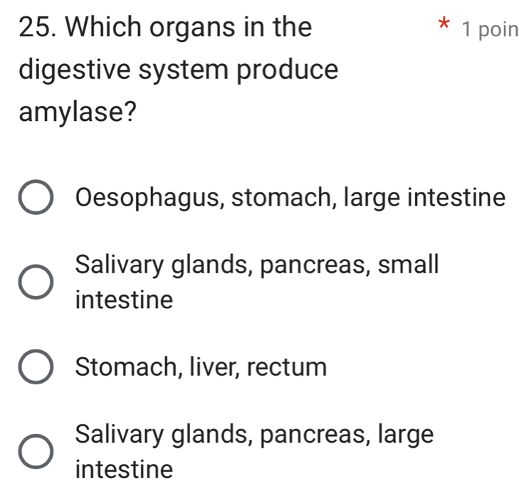 Which organs in the * 1 poin
digestive system produce
amylase?
Oesophagus, stomach, large intestine
Salivary glands, pancreas, small
intestine
Stomach, liver, rectum
Salivary glands, pancreas, large
intestine