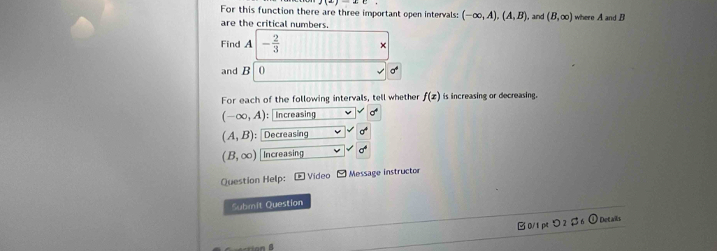 For this function there are three important open intervals: (-∈fty ,A),(A,B) ,and (B,∈fty ) where A and B
are the critical numbers. 
Find A - 2/3  × 
and B 0 sigma^4
For each of the following intervals, tell whether f(x) is increasing or decreasing.
(-∈fty ,A) : Increasing sigma^4
(A,B) : : Decreasing sigma^4
(B,∈fty ) Increasing sigma^4
Question Help: * Video □ Message instructor 
Submit Question 
0/1 ptつ2 $6 ① Details