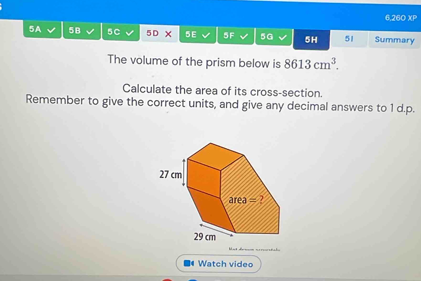 6,260 XP 
5A 5B 5C 5D × 5E 5F 5G 5H 51 Summary 
The volume of the prism below is 8613cm^3. 
Calculate the area of its cross-section. 
Remember to give the correct units, and give any decimal answers to 1 d.p. 
r - 
Watch video