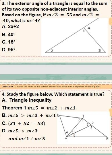 The exterior angle of a triangle is equal to the sum
of its two opposite non-adjacent interior angles.
Based on the figure, if m∠ 3=55 and m∠ 2=
40, what is m∠ 4 ?
A. 2x+2
B. 40°
C. 15°
D. 95°
Directions: Choose the letter of the correct answer and write it on a separate sheet of paper.
4. Study the figure below. Which statement is true?
A. Triangle Inequality
Theorem 1m∠ 5=m∠ 2+m∠ 1
B. m∠ 5>m∠ 3+m∠ 1
C. (S1+S2=S3)
D. m∠ 5>m∠ 3
and m∠ 1∠ m∠ 5