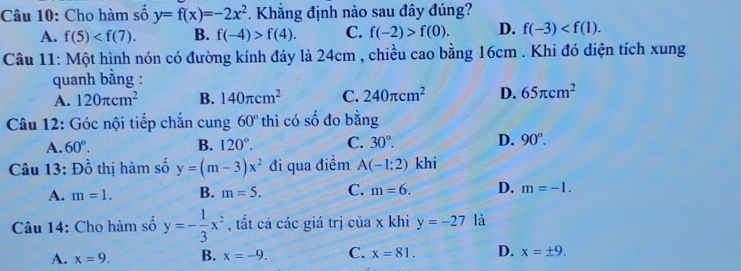 Cho hàm số y=f(x)=-2x^2 *. Khẳng định nào sau đây đúng?
A. f(5) . B. f(-4)>f(4). C. f(-2)>f(0). D. f(-3) . 
Câu 11: Một hình nón có đường kính đáy là 24cm , chiều cao bằng 16cm. Khi đó diện tích xung
quanh bằng :
A. 120π cm^2 B. 140π cm^2 C. 240π cm^2 D. 65π cm^2
Câu 12: Góc nội tiếp chắn cung 60° thì có số đo bằng
A. 60°. B. 120°. C. 30°. D. 90°. 
Câu 13: Đồ thị hàm số y=(m-3)x^2 đi qua điểm A(-1;2) khi
A. m=1. B. m=5. C. m=6. D. m=-1. 
Câu 14: Cho hàm số y=- 1/3 x^2 , tất cả các giá trị của x khi y=-27 là
A. x=9. B. x=-9. C. x=81. D. x=± 9.