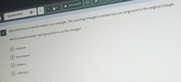 BOOKMARK a X
Question 8/20
8 Kyle performs a transformation on a triangle. The resulting triangle is similar but not congruent to the original triangle
Which transformation did Kyle perform on the triangle?
A rotation
B translation
c dilation
D reflection