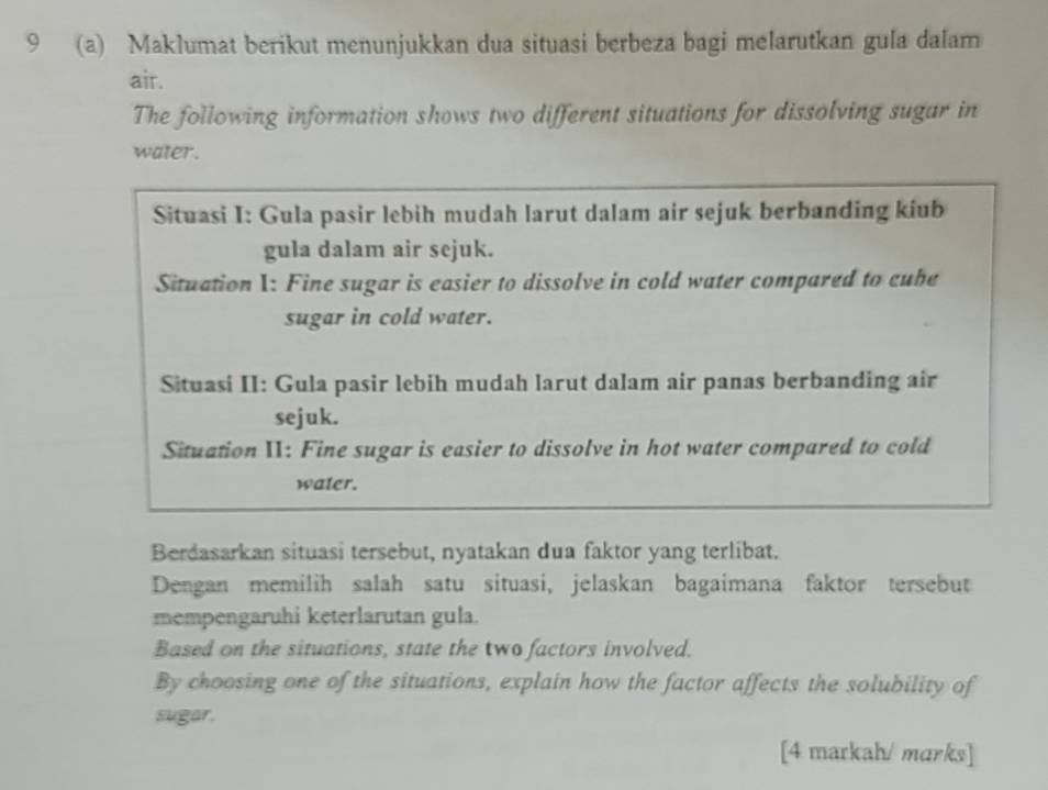 9 (a) Maklumat berikut menunjukkan dua situasi berbeza bagi melarutkan gula dalam 
air. 
The following information shows two different situations for dissolving sugar in 
water. 
Situasi I: Gula pasir lebih mudah larut dalam air sejuk berbanding kiub 
gula dalam air sejuk. 
Situation I: Fine sugar is easier to dissolve in cold water compared to cube 
sugar in cold water. 
Situasi II: Gula pasir lebih mudah larut dalam air panas berbanding air 
sejuk. 
Situation II: Fine sugar is easier to dissolve in hot water compared to cold 
water. 
Berdasarkan situasi tersebut, nyatakan dua faktor yang terlibat. 
Dengan memilih salah satu situasi, jelaskan bagaimana faktor tersebut 
mempengaruhi keterlarutan gula. 
Based on the situations, state the two factors involved. 
By choosing one of the situations, explain how the factor affects the solubility of 
sugar. 
[4 markah/ marks]