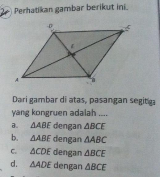 Perhatikan gambar berikut ini.
Dari gambar di atas, pasangan segitiga
yang kongruen adalah ....
a. △ ABE dengan △ BCE
b. △ ABE dengan △ ABC
C. △ CDE dengan △ BCE
d. △ ADE dengan △ BCE