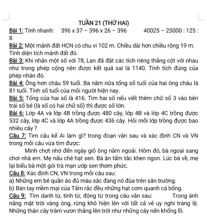 TUầN 21 (THỨ HAI)
Bài 1: Tính nhanh: 396* 37-396* 26-396 40025-25000:125 :
8
Bài 2: Một mảnh đất HCN có chu vi 102 m. Chiều dài hơn chiều rộng 19 m.
Tính diện tích mảnh đất đó.
Bài 3: Khi nhân một số với 78, Lan đã đặt các tích riêng thắng cột với nhau
như trong phép cộng nên được kết quả sai là 1140. Tính tích đúng của
phép nhân đó.
Bài 4: Ông hơn cháu 59 tuổi. Ba năm nữa tổng số tuổi của hai ông cháu là
81 tuổi. Tính số tuổi của mỗi người hiện nay.
Bài 5: Tổng của hai số là 416. Tìm hai số nếu viết thêm chữ số 3 vào bên
trái số bé (là số có hai chữ số) thì được số lớn.
Bài 6: Lớp 4A và lớp 4B trồng được 480 cây, lớp 4B và lớp 4C trồng được
532 cây, lớp 4C và lớp 4A trồng được 436 cây. Hỏi mỗi lớp trồng được bao
nhiêu cây ?
Câu 7: Tìm câu kế Ai làm gì? trong đoạn văn sau và xác định CN và VN
trong mỗi câu vừa tìm được:
Minh chợt nhớ đến ngày giỗ ông năm ngoái. Hôm đó, bà ngoại sang
chơi nhà em. Mẹ nấu chè hạt sen. Bà ăn tấm tắc khen ngon. Lúc bà về, mẹ
lại biểu bà một gói trà mạn ướp sen thơm phức.
Câu 8: Xác định CN, VN trong mỗi câu sau:
a) Những em bé quần áo đủ màu sắc đang nô đùa trên sân trường.
b) Bàn tay mềm mại của Tấm rắc đều những hạt cơm quanh cá bống.
Câu 9: Tìm danh từ, tính từ, động từ trong câu văn sau: Trong ánh
mắng mặt trời vàng óng, rừng khô hiện lên với tất cả vẻ uy nghi tráng lệ.
Những thân cây tràm vươn thẳng lên trời như những cây nến khổng lồ.