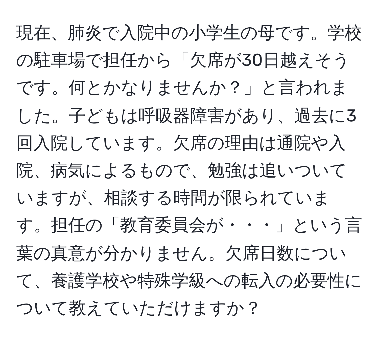 現在、肺炎で入院中の小学生の母です。学校の駐車場で担任から「欠席が30日越えそうです。何とかなりませんか？」と言われました。子どもは呼吸器障害があり、過去に3回入院しています。欠席の理由は通院や入院、病気によるもので、勉強は追いついていますが、相談する時間が限られています。担任の「教育委員会が・・・」という言葉の真意が分かりません。欠席日数について、養護学校や特殊学級への転入の必要性について教えていただけますか？