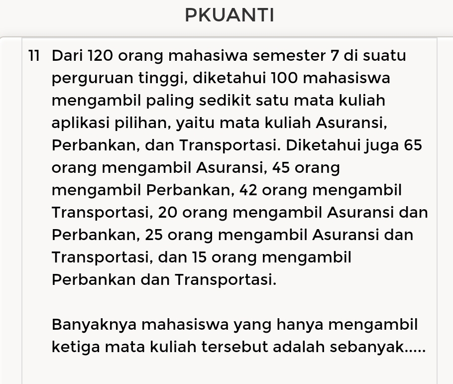 PKUANTI 
11 Dari 120 orang mahasiwa semester 7 di suatu 
perguruan tinggi, diketahui 100 mahasiswa 
mengambil paling sedikit satu mata kuliah 
aplikasi pilihan, yaitu mata kuliah Asuransi, 
Perbankan, dan Transportasi. Diketahui juga 65
orang mengambil Asuransi, 45 orang 
mengambil Perbankan, 42 orang mengambil 
Transportasi, 20 orang mengambil Asuransi dan 
Perbankan, 25 orang mengambil Asuransi dan 
Transportasi, dan 15 orang mengambil 
Perbankan dan Transportasi. 
Banyaknya mahasiswa yang hanya mengambil 
ketiga mata kuliah tersebut adalah sebanyak.....