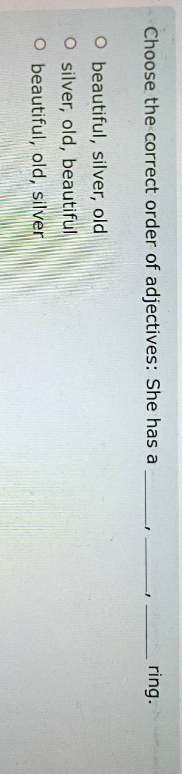 Choose the correct order of adjectives: She has a ___ring.
1
−1
beautiful, silver, old
silver, old, beautiful
beautiful, old, silver