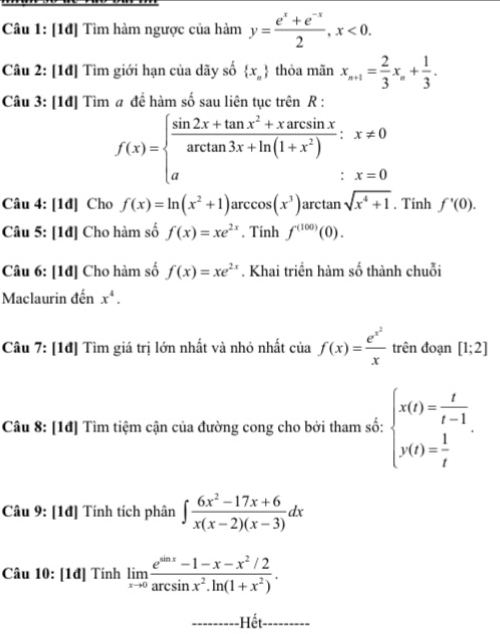 [1đ] Tìm hàm ngược của hàm y= (e^x+e^(-x))/2 ,x<0.
Câu 2: [1đ] Tìm giới hạn của dãy số  x_n thỏa mãn x_n+1= 2/3 x_n+ 1/3 .
Câu 3: [1đ] Tìm # đề hàm số sau liên tục trên R :
f(x)=beginarrayl  (sin 2x+tan x^2+xarcsin x)/arctan 3x+ln (1+x^2) ;x!= 0 aendarray.
Câu 4: [1đ] Cho f(x)=ln (x^2+1)arccos (x^3)arctan sqrt(x^4+1). Tính f'(0).
Câu 5: [1đ] Cho hàm số f(x)=xe^(2x). Tính f^((100))(0).
Câu 6: [1đ] Cho hàm số f(x)=xe^(2x). Khai triển hàm số thành chuỗi
Maclaurin đến x^4.
Câu 7: [1đ] Tìm giá trị lớn nhất và nhỏ nhất của f(x)=frac e^(x^2)x trên đoạn [1;2]
Câu 8: [1đ] Tìm tiệm cận của đường cong cho bởi tham số: beginarrayl x(t)= t/t-1 . y(t)= 1/t endarray.
Câu 9: [1đ] Tính tích phân ∈t  (6x^2-17x+6)/x(x-2)(x-3) dx
Câu 10: [1đ] Tính limlimits _xto 0 (e^(sin x)-1-x-x^2/2)/arcsin x^2.ln (1+x^2) .
-Hết---------