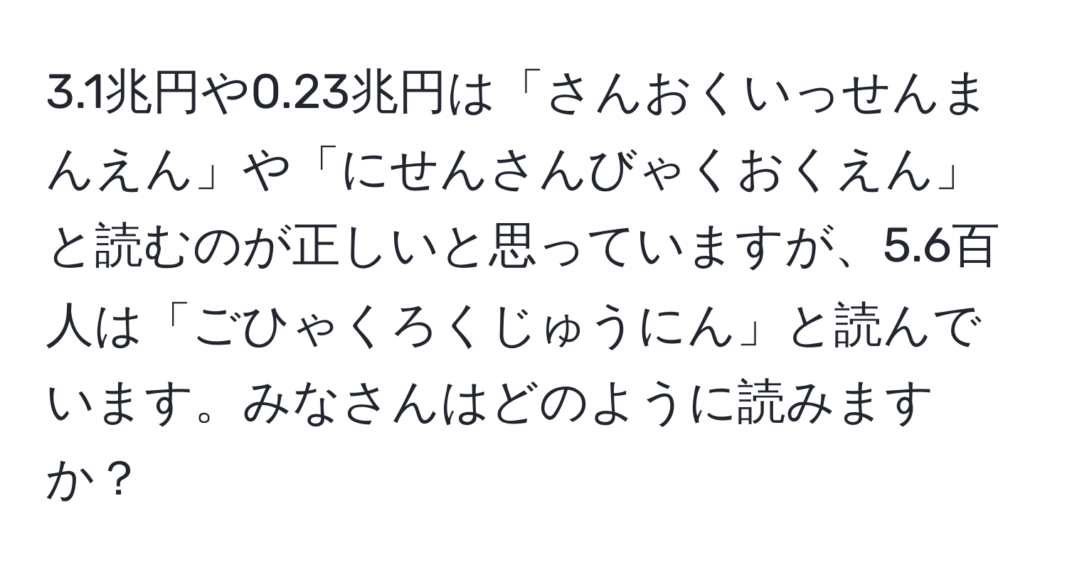 3.1兆円や0.23兆円は「さんおくいっせんまんえん」や「にせんさんびゃくおくえん」と読むのが正しいと思っていますが、5.6百人は「ごひゃくろくじゅうにん」と読んでいます。みなさんはどのように読みますか？