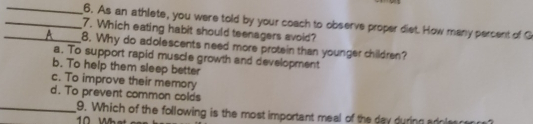 As an athlete, you were told by your coach to observe proper diet. How many percent of G
_7. Which eating habit should teenagers avoid?
_8. Why do adolescents need more protein than younger children?
a. To support rapid muscle growth and development
b. To help them sleep better
c. To improve their memory
d. To prevent common colds
_9. Which of the following is the most important meal of the day during adoles c
10 W h a t