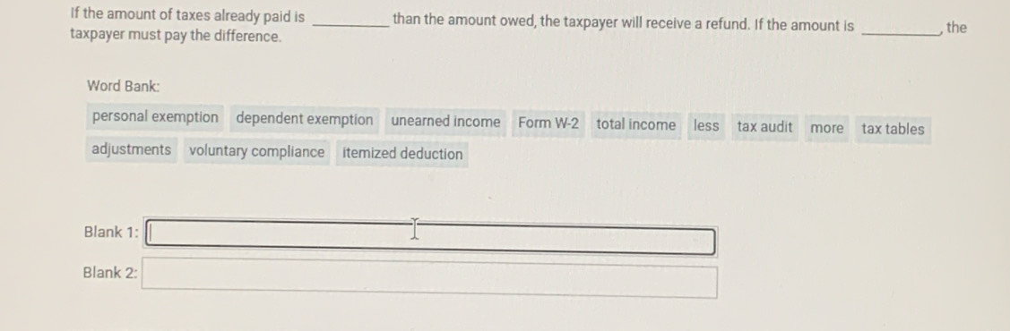 If the amount of taxes already paid is than the amount owed, the taxpayer will receive a refund. If the amount is 
taxpayer must pay the difference. __, the 
Word Bank: 
personal exemption dependent exemption unearned income Form W-2 total income less tax audit more tax tables 
adjustments voluntary compliance itemized deduction 
Blank 1: □ 
Blank 2:□