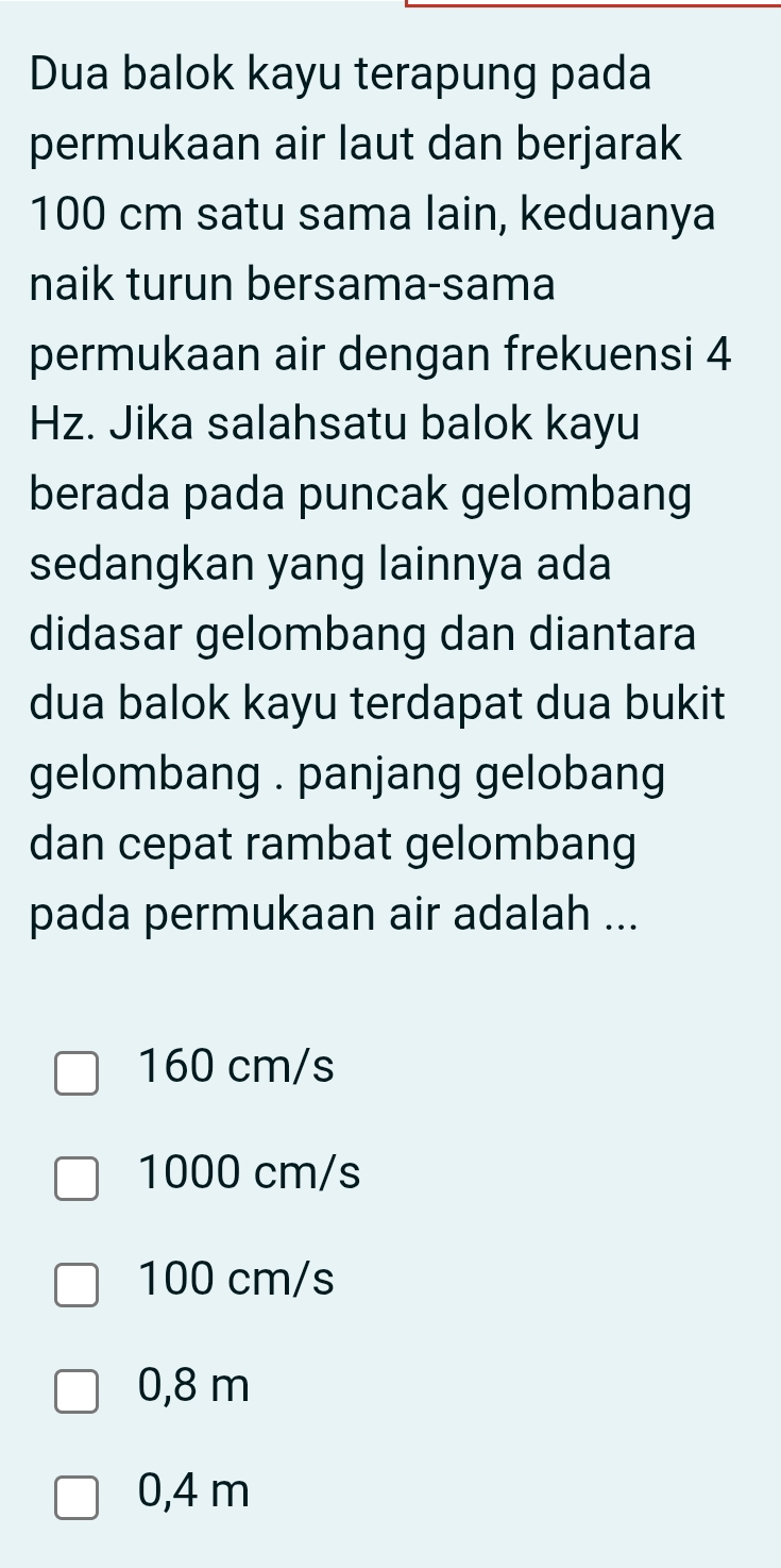 Dua balok kayu terapung pada
permukaan air laut dan berjarak
100 cm satu sama lain, keduanya
naik turun bersama-sama
permukaan air dengan frekuensi 4
Hz. Jika salahsatu balok kayu
berada pada puncak gelombang
sedangkan yang lainnya ada
didasar gelombang dan diantara
dua balok kayu terdapat dua bukit
gelombang . panjang gelobang
dan cepat rambat gelombang
pada permukaan air adalah ...
160 cm/s
1000 cm/s
100 cm/s
0,8 m
0,4 m