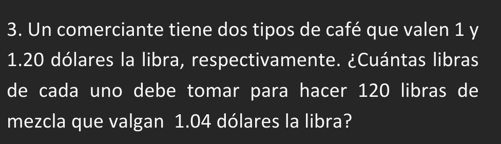 Un comerciante tiene dos tipos de café que valen 1 y
1.20 dólares la libra, respectivamente. ¿Cuántas libras 
de cada uno debe tomar para hacer 120 libras de 
mezcla que valgan 1.04 dólares la libra?