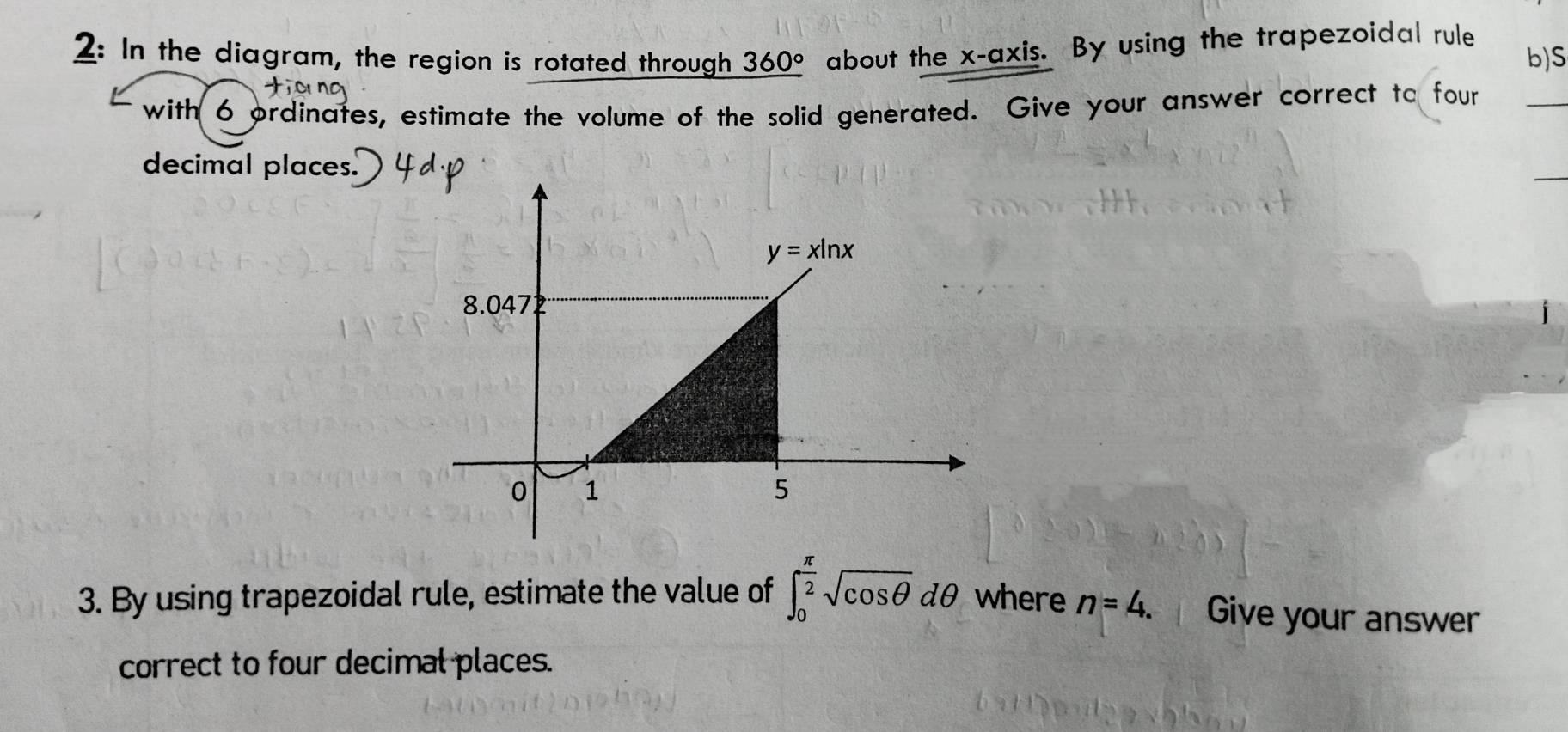 2: In the diagram, the region is rotated through 360° about the x-axis. By using the trapezoidal rule b)S
with 6 ordinates, estimate the volume of the solid generated. Give your answer correct to four
_
decimal places.
_
3. By using trapezoidal rule, estimate the value of ∈t _0^((frac π)2)sqrt(cos θ )dθ where n=4. Give your answer
correct to four decimal places.