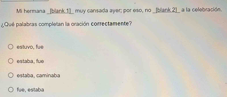 Mi hermana _[blank 1]_ muy cansada ayer; por eso, no _[blank 2]_ a la celebración.
¿Qué palabras completan la oración correctamente?
estuvo, fue
estaba, fue
estaba, caminaba
fue, estaba