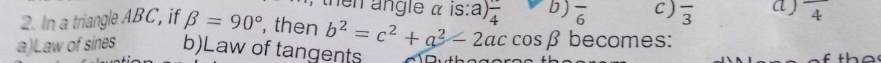 then angle α is:a) frac 4 b) overline 6 C ) overline 3 a ) frac 4
2. In a triangle ABC, if beta =90° , then b^2=c^2+a^2-2accos beta becomes:
a)Law of sines b)Law of tangents