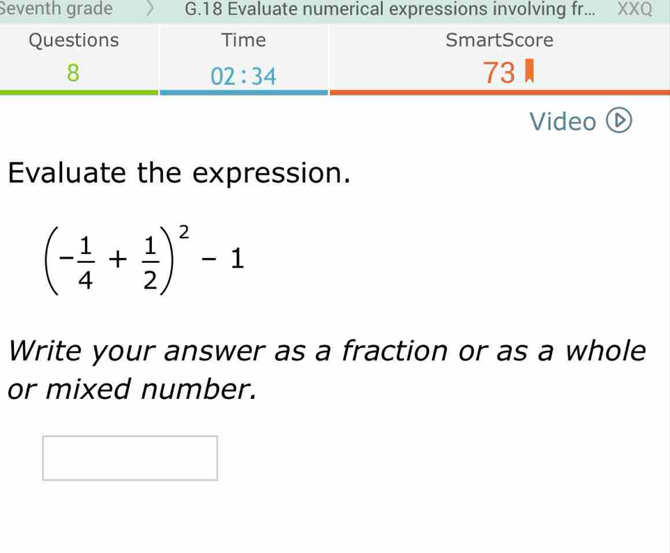 Seventh grade G.18 Evaluate numerical expressions involving fr... XXQ
Video ⓑ
Evaluate the expression.
(- 1/4 + 1/2 )^2-1
Write your answer as a fraction or as a whole
or mixed number.