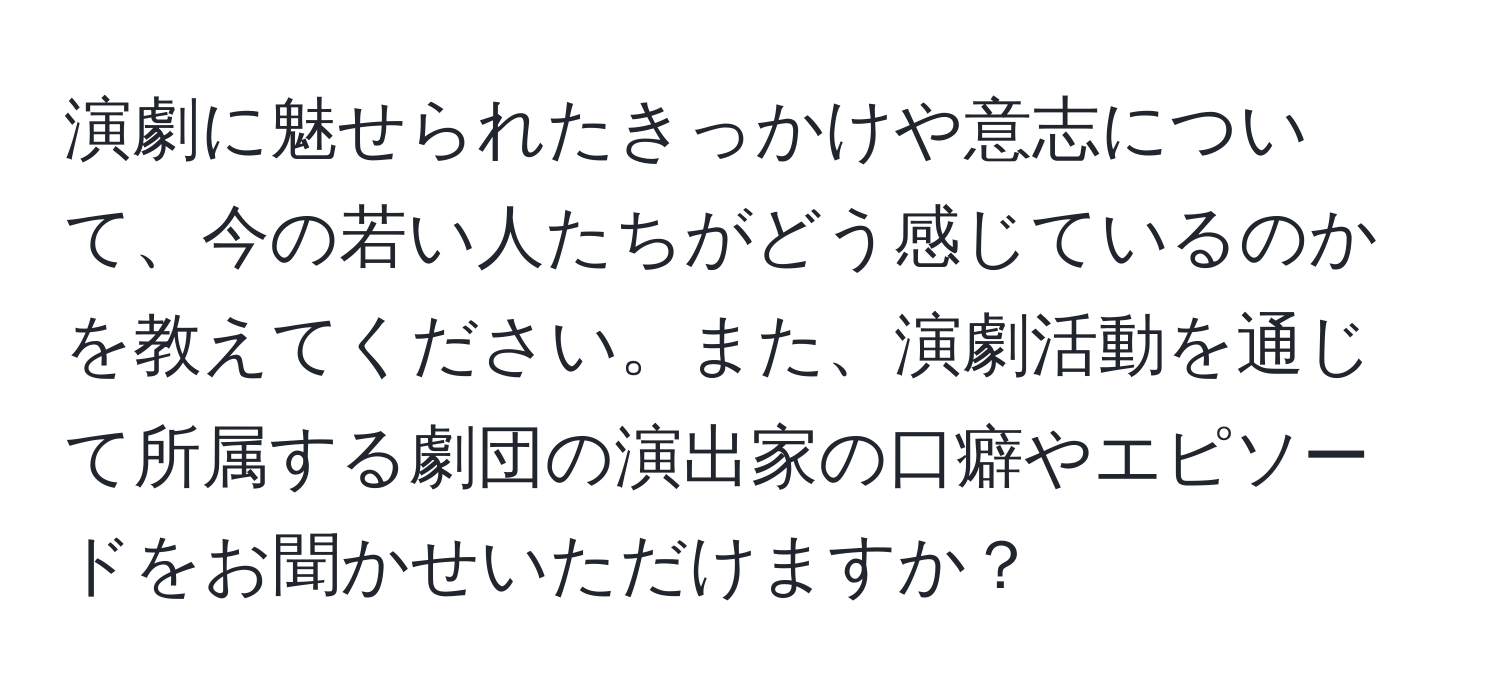 演劇に魅せられたきっかけや意志について、今の若い人たちがどう感じているのかを教えてください。また、演劇活動を通じて所属する劇団の演出家の口癖やエピソードをお聞かせいただけますか？