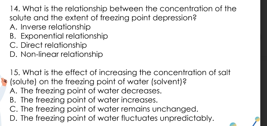 What is the relationship between the concentration of the
solute and the extent of freezing point depression?
A. Inverse relationship
B. Exponential relationship
C. Direct relationship
D. Non-linear relationship
15. What is the effect of increasing the concentration of salt
(solute) on the freezing point of water (solvent)?
A. The freezing point of water decreases.
B. The freezing point of water increases.
C. The freezing point of water remains unchanged.
D. The freezing point of water fluctuates unpredictably.