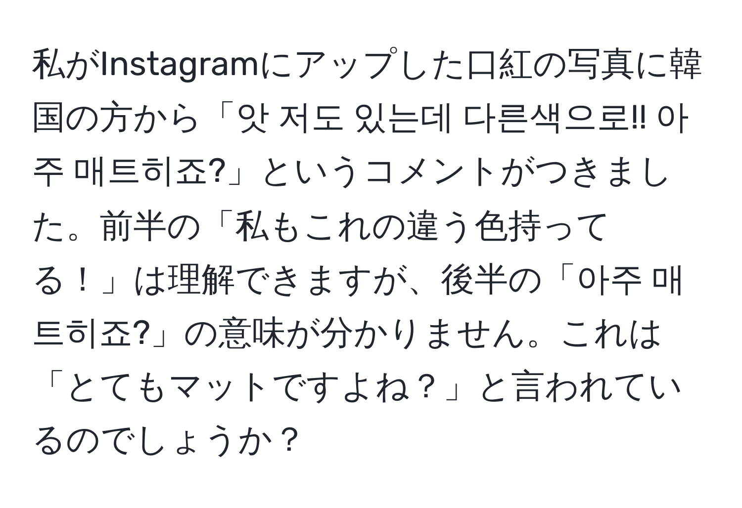 私がInstagramにアップした口紅の写真に韓国の方から「앗 저도 있는데 다른색으로!! 아주 매트히죠?」というコメントがつきました。前半の「私もこれの違う色持ってる！」は理解できますが、後半の「아주 매트히죠?」の意味が分かりません。これは「とてもマットですよね？」と言われているのでしょうか？