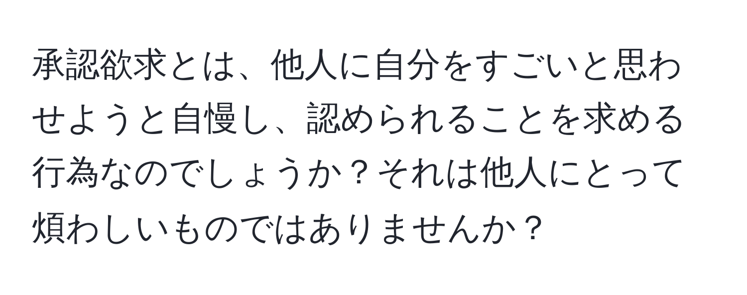 承認欲求とは、他人に自分をすごいと思わせようと自慢し、認められることを求める行為なのでしょうか？それは他人にとって煩わしいものではありませんか？