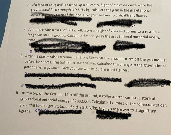 If a load of 650g and is carried up a 40 metre flight of stairs on earth were the 
gravitational field strength is 9.8 N / kg, calculate the gain in the gravitational 
potential energy store of the load. Give your answer to 3 significant figures 
4. A boulder with a mass of 50 kg rolls from a height of 25m and comes to a rest on a 
ledge 5m off the ground. Calculate the change in the gravitational potential energy 
store 
S 
5. A tennis player raises a tennis ball from 50cm off the ground to 2m off the ground just 
before he serves. The ball has a mass of 50g. Calculate the change in the gravitational 
potential energy store. Give your answer to 2 significant figures. 
6. At the top of the first hill, 15m off the ground, a rollercoaster car has a store of 
gravitational potential energy of 200,000J. Calculate the mass of the rollercoaster car, 
given the Earth’s gravitational field is 9.8 N/kg. Give your answer to 3 significant 
figures. 0