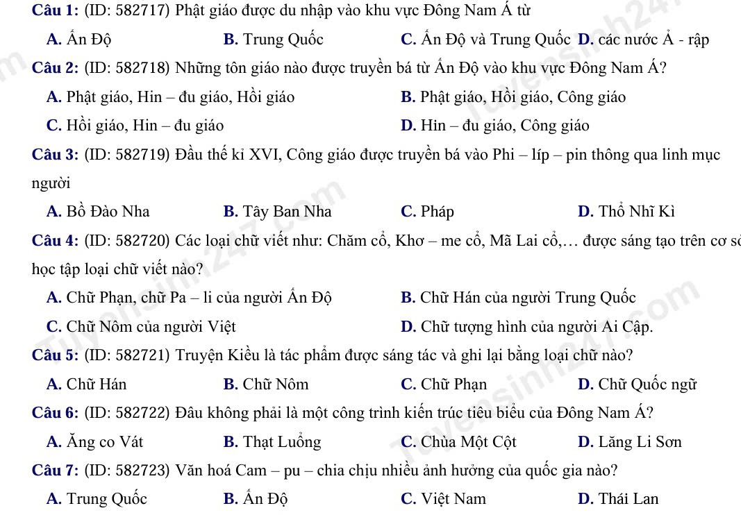 (ID: 582717) Phật giáo được du nhập vào khu vực Đông Nam Á từ
A. Ấn Độ B. Trung Quốc C. Ấn Độ và Trung Quốc D. các nước Ả - rập
Câu 2: (ID: 582718) Những tôn giáo nào được truyền bá từ Ấn Độ vào khu vực Đông Nam Á?
A. Phật giáo, Hin - đu giáo, Hồi giáo B. Phật giáo, Hồi giáo, Công giáo
C. Hồi giáo, Hin - đu giáo D. Hin - đu giáo, Công giáo
Câu 3: (ID: 582719) Đầu thế kỉ XVI, Công giáo được truyền bá vào Phi - líp - pin thông qua linh mục
người
A. Bồ Đào Nha B. Tây Ban Nha C. Pháp D. Thổ Nhĩ Kì
Câu 4: (ID: 582720) Các loại chữ viết như: Chăm cổ, Khơ - me cổ, Mã Lai cổ,... được sáng tạo trên cơ sơ
học tập loại chữ viết nào?
A. Chữ Phạn, chữ Pa - li của người Ấn Độ B. Chữ Hán của người Trung Quốc
C. Chữ Nôm của người Việt D. Chữ tượng hình của người Ai Cập.
Câu 5: (ID: 582721) Truyện Kiều là tác phẩm được sáng tác và ghi lại bằng loại chữ nào?
A. Chữ Hán B. Chữ Nôm C. Chữ Phạn D. Chữ Quốc ngữ
Câu 6: (ID: 582722) Đâu không phải là một công trình kiến trúc tiêu biểu của Đông Nam Á?
A. Ăng co Vát B. Thạt Luồng C. Chùa Một Cột D. Lăng Li Sơn
Câu 7: (ID: 582723) Văn hoá Cam - pu - chia chịu nhiều ảnh hưởng của quốc gia nào?
A. Trung Quốc B. Ấn Độ C. Việt Nam D. Thái Lan